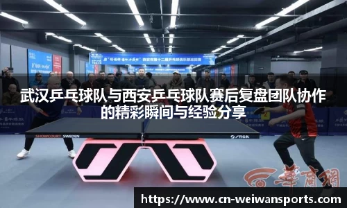 武汉乒乓球队与西安乒乓球队赛后复盘团队协作的精彩瞬间与经验分享