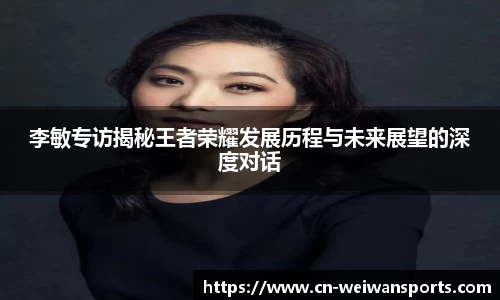李敏专访揭秘王者荣耀发展历程与未来展望的深度对话